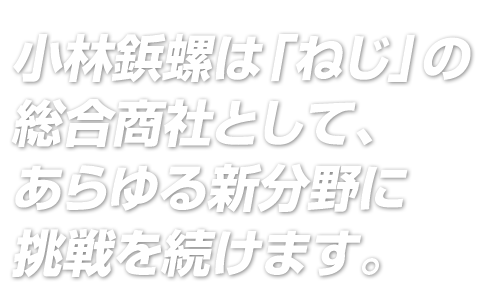 小林鋲螺は「ねじ」の総合商社として、
あらゆる新分野に挑戦を続けます。